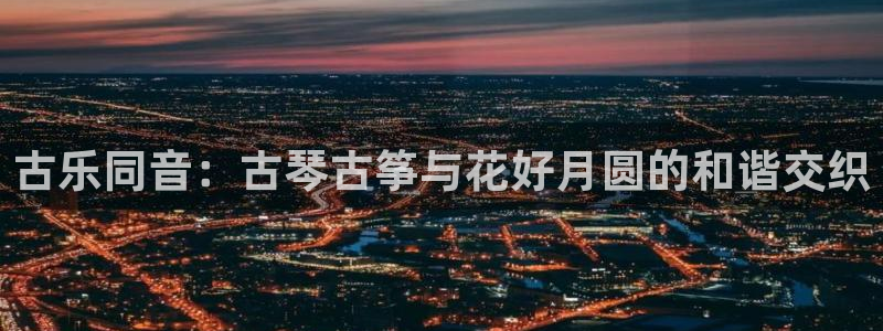 凯发旗舰厅登录免费下载:古乐同音:古琴古筝与花好月圆的和谐交